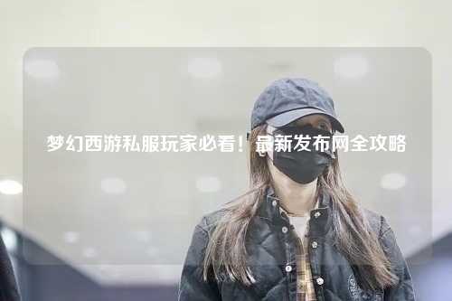 梦幻西游私服玩家必看！最新发布网全攻略