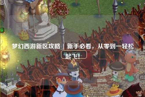 梦幻西游新区攻略 | 新手必看，从零到一轻松起飞！